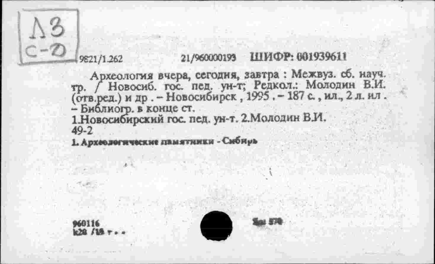 ﻿-,9621/1262	21/960000193 ШИФР: 001939611
Археологии вчера, сегодня, завтра : Межвуз. сб. науч, тр. / Новосиб. гос. пед. ун-т; Редкол.: Молодин В.И. (отв.ред.) и др . - Новосибирск , 1995 . - 187 с., ил., 2 л. ил. - Биолиогр. в конце ст.
1 .Новосибирский гос. пед. ун-т. 2-Молодин ВЛ. 49-2
1. Архмлвпгмски« памятники - Сибирь
»60116 де л» г